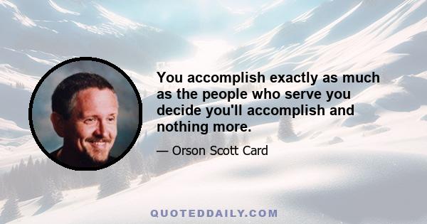 You accomplish exactly as much as the people who serve you decide you'll accomplish and nothing more.