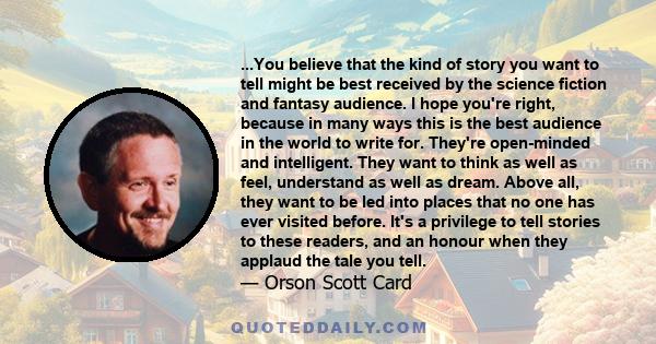 ...You believe that the kind of story you want to tell might be best received by the science fiction and fantasy audience. I hope you're right, because in many ways this is the best audience in the world to write for.