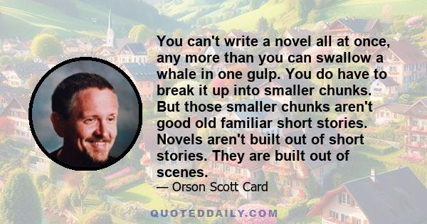 You can't write a novel all at once, any more than you can swallow a whale in one gulp. You do have to break it up into smaller chunks. But those smaller chunks aren't good old familiar short stories. Novels aren't