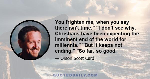 You frighten me, when you say there isn't time. I don't see why. Christians have been expecting the imminent end of the world for millennia. But it keeps not ending. So far, so good.