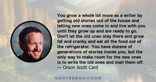 You grow a whole lot more as a writer by getting old stories out of the house and letting new ones come in and live with you until they grow up and are ready to go. Don't let the old ones stay there and grow fat and