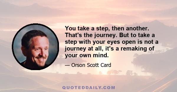 You take a step, then another. That's the journey. But to take a step with your eyes open is not a journey at all, it's a remaking of your own mind.