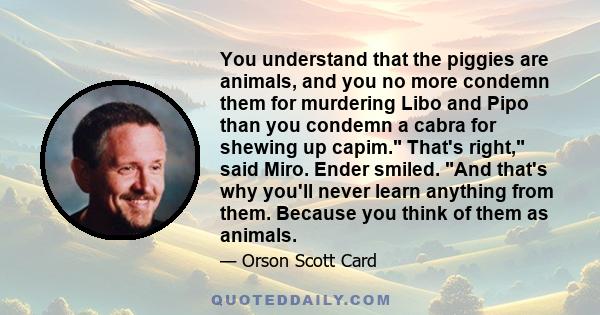 You understand that the piggies are animals, and you no more condemn them for murdering Libo and Pipo than you condemn a cabra for shewing up capim. That's right, said Miro. Ender smiled. And that's why you'll never