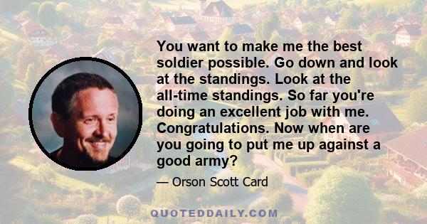 You want to make me the best soldier possible. Go down and look at the standings. Look at the all-time standings. So far you're doing an excellent job with me. Congratulations. Now when are you going to put me up