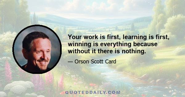 Your work is first, learning is first, winning is everything because without it there is nothing.