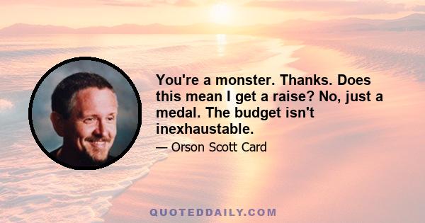 You're a monster. Thanks. Does this mean I get a raise? No, just a medal. The budget isn't inexhaustable.