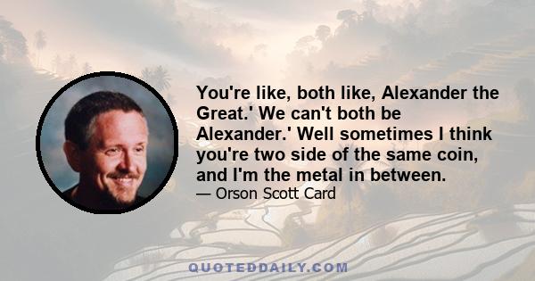 You're like, both like, Alexander the Great.' We can't both be Alexander.' Well sometimes I think you're two side of the same coin, and I'm the metal in between.