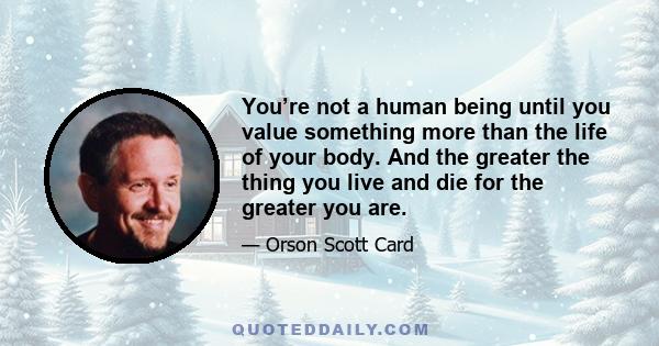 You’re not a human being until you value something more than the life of your body. And the greater the thing you live and die for the greater you are.