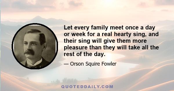 Let every family meet once a day or week for a real hearty sing, and their sing will give them more pleasure than they will take all the rest of the day.