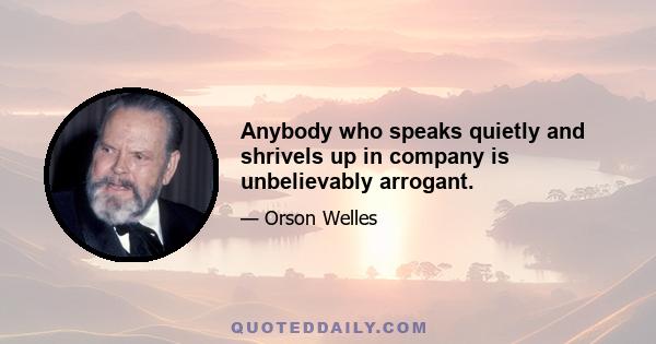 Anybody who speaks quietly and shrivels up in company is unbelievably arrogant.