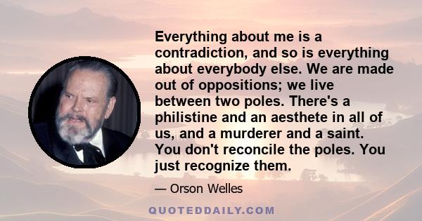 Everything about me is a contradiction, and so is everything about everybody else. We are made out of oppositions; we live between two poles. There's a philistine and an aesthete in all of us, and a murderer and a