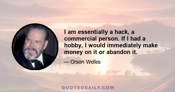 I am essentially a hack, a commercial person. If I had a hobby, I would immediately make money on it or abandon it.