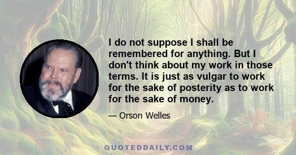 I do not suppose I shall be remembered for anything. But I don't think about my work in those terms. It is just as vulgar to work for the sake of posterity as to work for the sake of money.