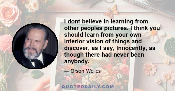 I dont believe in learning from other peoples pictures. I think you should learn from your own interior vision of things and discover, as I say, Innocently, as though there had never been anybody.