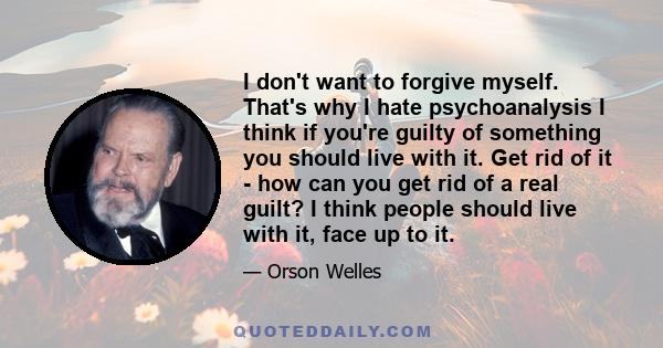 I don't want to forgive myself. That's why I hate psychoanalysis I think if you're guilty of something you should live with it. Get rid of it - how can you get rid of a real guilt? I think people should live with it,