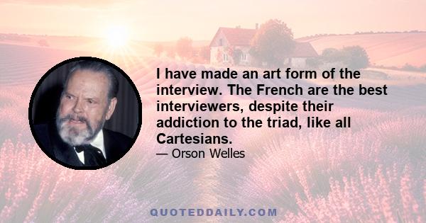 I have made an art form of the interview. The French are the best interviewers, despite their addiction to the triad, like all Cartesians.