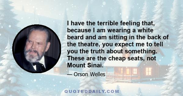 I have the terrible feeling that, because I am wearing a white beard and am sitting in the back of the theatre, you expect me to tell you the truth about something. These are the cheap seats, not Mount Sinai.