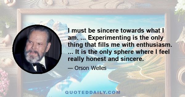 I must be sincere towards what I am. ... Experimenting is the only thing that fills me with enthusiasm. ... It is the only sphere where I feel really honest and sincere.