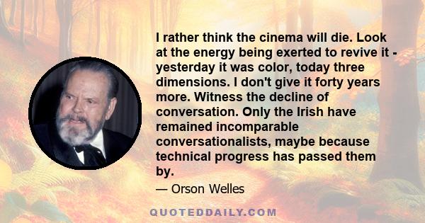 I rather think the cinema will die. Look at the energy being exerted to revive it - yesterday it was color, today three dimensions. I don't give it forty years more. Witness the decline of conversation. Only the Irish