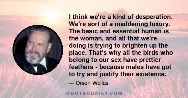 I think we're a kind of desperation. We're sort of a maddening luxury. The basic and essential human is the woman, and all that we're doing is trying to brighten up the place. That's why all the birds who belong to our