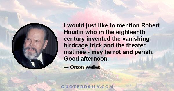 I would just like to mention Robert Houdin who in the eighteenth century invented the vanishing birdcage trick and the theater matinee - may he rot and perish. Good afternoon.