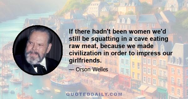 If there hadn't been women we'd still be squatting in a cave eating raw meat, because we made civilization in order to impress our girlfriends.