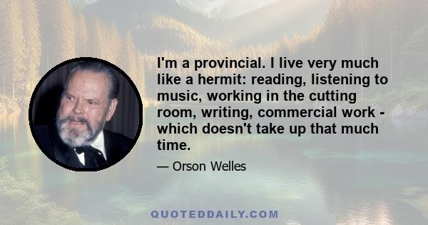 I'm a provincial. I live very much like a hermit: reading, listening to music, working in the cutting room, writing, commercial work - which doesn't take up that much time.