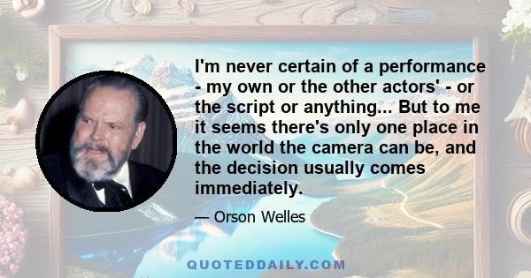 I'm never certain of a performance - my own or the other actors' - or the script or anything... But to me it seems there's only one place in the world the camera can be, and the decision usually comes immediately.