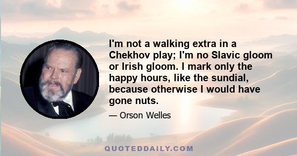 I'm not a walking extra in a Chekhov play; I'm no Slavic gloom or Irish gloom. I mark only the happy hours, like the sundial, because otherwise I would have gone nuts.