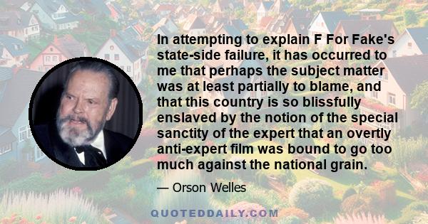 In attempting to explain F For Fake's state-side failure, it has occurred to me that perhaps the subject matter was at least partially to blame, and that this country is so blissfully enslaved by the notion of the