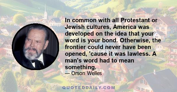 In common with all Protestant or Jewish cultures, America was developed on the idea that your word is your bond. Otherwise, the frontier could never have been opened, 'cause it was lawless. A man's word had to mean