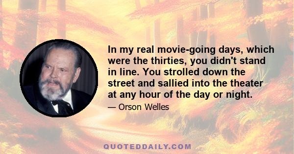 In my real movie-going days, which were the thirties, you didn't stand in line. You strolled down the street and sallied into the theater at any hour of the day or night.