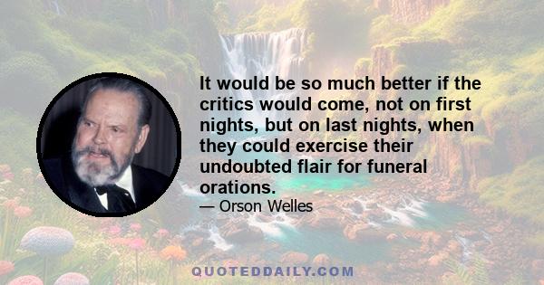 It would be so much better if the critics would come, not on first nights, but on last nights, when they could exercise their undoubted flair for funeral orations.