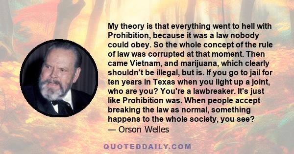 My theory is that everything went to hell with Prohibition, because it was a law nobody could obey. So the whole concept of the rule of law was corrupted at that moment. Then came Vietnam, and marijuana, which clearly