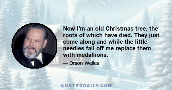 Now I'm an old Christmas tree, the roots of which have died. They just come along and while the little needles fall off me replace them with medallions.