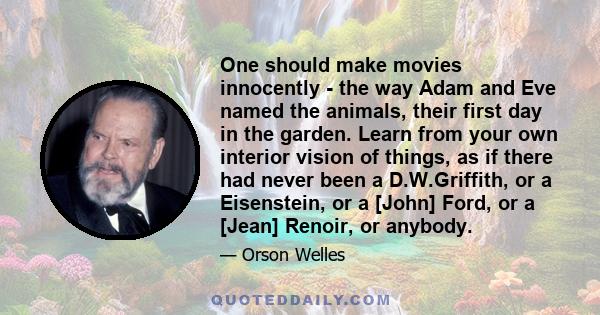 One should make movies innocently - the way Adam and Eve named the animals, their first day in the garden. Learn from your own interior vision of things, as if there had never been a D.W.Griffith, or a Eisenstein, or a