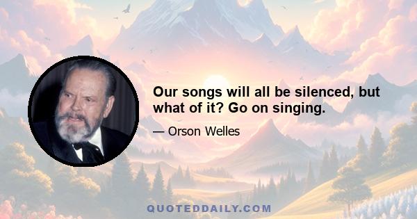 Our songs will all be silenced, but what of it? Go on singing.