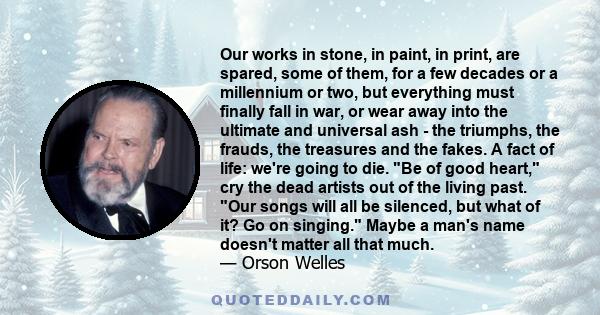 Our works in stone, in paint, in print, are spared, some of them, for a few decades or a millennium or two, but everything must finally fall in war, or wear away into the ultimate and universal ash - the triumphs, the