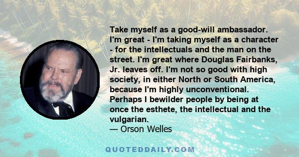 Take myself as a good-will ambassador. I'm great - I'm taking myself as a character - for the intellectuals and the man on the street. I'm great where Douglas Fairbanks, Jr. leaves off. I'm not so good with high