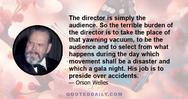 The director is simply the audience. So the terrible burden of the director is to take the place of that yawning vacuum, to be the audience and to select from what happens during the day which movement shall be a