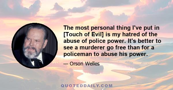 The most personal thing I've put in [Touch of Evil] is my hatred of the abuse of police power. It's better to see a murderer go free than for a policeman to abuse his power.