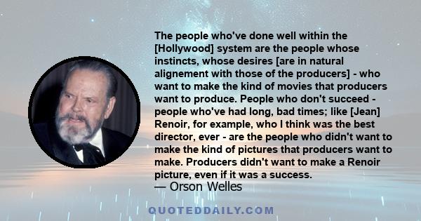 The people who've done well within the [Hollywood] system are the people whose instincts, whose desires [are in natural alignement with those of the producers] - who want to make the kind of movies that producers want