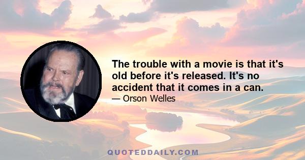 The trouble with a movie is that it's old before it's released. It's no accident that it comes in a can.