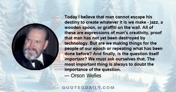 Today I believe that man cannot escape his destiny to create whatever it is we make - jazz, a wooden spoon, or graffiti on the wall. All of these are expressions of man's creativity, proof that man has not yet been