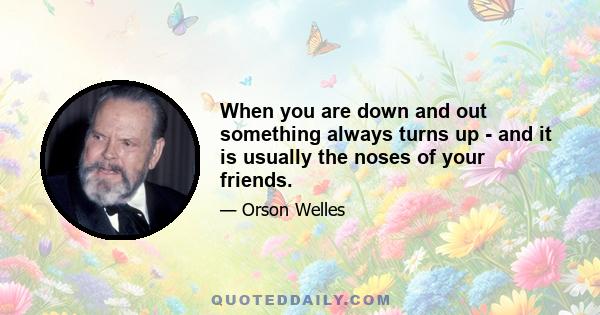 When you are down and out something always turns up - and it is usually the noses of your friends.