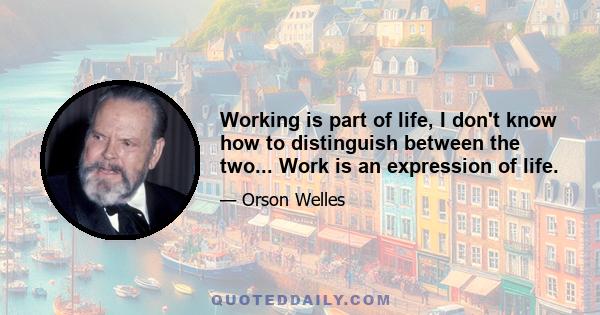 Working is part of life, I don't know how to distinguish between the two... Work is an expression of life.