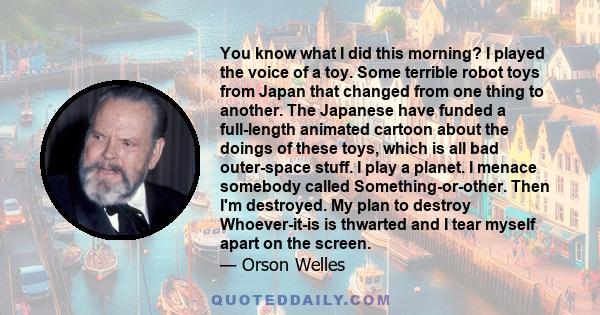 You know what I did this morning? I played the voice of a toy. Some terrible robot toys from Japan that changed from one thing to another. The Japanese have funded a full-length animated cartoon about the doings of