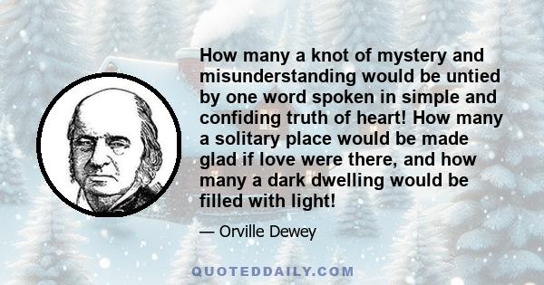 How many a knot of mystery and misunderstanding would be untied by one word spoken in simple and confiding truth of heart! How many a solitary place would be made glad if love were there, and how many a dark dwelling