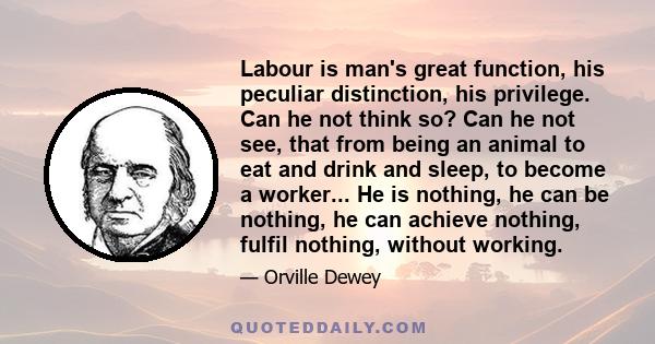 Labour is man's great function, his peculiar distinction, his privilege. Can he not think so? Can he not see, that from being an animal to eat and drink and sleep, to become a worker... He is nothing, he can be nothing, 