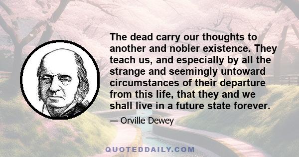 The dead carry our thoughts to another and nobler existence. They teach us, and especially by all the strange and seemingly untoward circumstances of their departure from this life, that they and we shall live in a